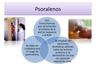 Psoralenos
Son
furocumarinas
que incrementan
el eritema de la
piel en respuesta
a la RUV.
Se emplean en
soluciones
alcohólicas aplicada
sobre las lesiones
acrónicas o se
administran vía oral
con posterior
exposición solar.
Se debe ser
cuidadoso por
el riesgo de
quemaduras.
 