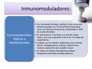 Inmunomoduladores:
• Los corticoides de baja, mediana, alta o muy alta
potencia pueden ser Tto de primera línea para
casos con lesiones tempranas y localizadas (<20%
de la piel afectada).
• Su aplicación es 1-2v/d por no más de cuatro
meses, sino hay respuesta al tto a los 3 m debe de
suspenderse.
• Cuidado con los efectos colaterales como atrofia,
estrías, telangiectasias, eritema, hipertricosis,
rosácea y glaucoma que pueden causar.
• En niños y en áreas intertriginosas deben
emplearse esteroides de baja potencia.
Corticoesteroides
tópicos o
intralesionales:
 