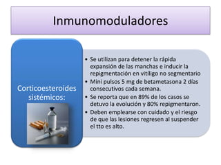 Inmunomoduladores
• Se utilizan para detener la rápida
expansión de las manchas e inducir la
repigmentación en vitíligo no segmentario
• Mini pulsos 5 mg de betametasona 2 días
consecutivos cada semana.
• Se reporta que en 89% de los casos se
detuvo la evolución y 80% repigmentaron.
• Deben emplearse con cuidado y el riesgo
de que las lesiones regresen al suspender
el tto es alto.
Corticoesteroides
sistémicos:
 