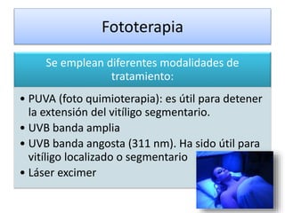 Fototerapia
Se emplean diferentes modalidades de
tratamiento:
• PUVA (foto quimioterapia): es útil para detener
la extensión del vitíligo segmentario.
• UVB banda amplia
• UVB banda angosta (311 nm). Ha sido útil para
vitíligo localizado o segmentario
• Láser excimer
 