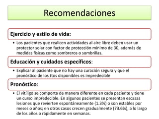 Recomendaciones
Ejercicio y estilo de vida:
• Los pacientes que realicen actividades al aire libre deben usar un
protector solar con factor de protección mínimo de 30, además de
medidas físicas como sombreros o sombrillas.
Educación y cuidados específicos:
• Explicar al paciente que no hay una curación segura y que el
pronóstico de los ttos disponibles es impredecible
Pronóstico:
• El vitíligo se comporta de manera diferente en cada paciente y tiene
un curso impredecible. En algunos pacientes se presentan escasas
lesiones que revierten espontáneamente (1.3%) o son estables por
meses o años; en otros casos crecen gradualmente (73.6%), a lo largo
de los años o rápidamente en semanas.
 