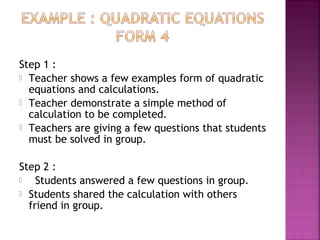 Step 1 : 
 Teacher shows a few examples form of quadratic 
equations and calculations. 
 Teacher demonstrate a simple method of 
calculation to be completed. 
 Teachers are giving a few questions that students 
must be solved in group. 
Step 2 : 
 Students answered a few questions in group. 
 Students shared the calculation with others 
friend in group. 
 