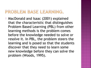  MacDonald and Isaac (2001) explained 
that the characteristic that distinguishes 
Problem Based Learning (PBL) from other 
learning methods is the problem comes 
before the knowledge needed to solve or 
resolve it. In PBL, the problem steers the 
learning and is posed so that the students 
discover that they need to learn some 
new knowledge before they can solve the 
problem (Woods, 1995). 
 