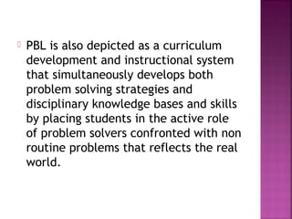 PBL is also depicted as a curriculum 
development and instructional system 
that simultaneously develops both 
problem solving strategies and 
disciplinary knowledge bases and skills 
by placing students in the active role 
of problem solvers confronted with non 
routine problems that reflects the real 
world. 
 