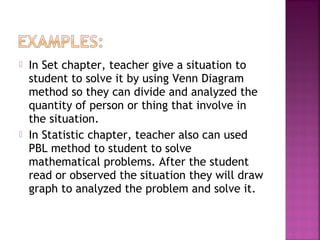 In Set chapter, teacher give a situation to 
student to solve it by using Venn Diagram 
method so they can divide and analyzed the 
quantity of person or thing that involve in 
the situation. 
 In Statistic chapter, teacher also can used 
PBL method to student to solve 
mathematical problems. After the student 
read or observed the situation they will draw 
graph to analyzed the problem and solve it. 
 