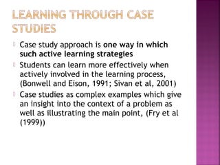  Case study approach is one way in which 
such active learning strategies 
 Students can learn more effectively when 
actively involved in the learning process, 
(Bonwell and Eison, 1991; Sivan et al, 2001) 
 Case studies as complex examples which give 
an insight into the context of a problem as 
well as illustrating the main point, (Fry et al 
(1999)) 
 