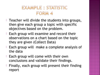  Teacher will divide the students into groups, 
then give each group a topic with specific 
objectives based on the problem. 
 Each group will examine and record their 
observations on a chart based on the topic 
they are given (Collect Data) 
 Each group will make a complete analysis of 
the data 
 Each group will come with their own 
conclusions and validate their findings. 
 Finally, each group will present their finding 
report 
 