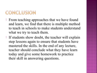 From teaching approaches that we have found 
and learn, we find that there is multiple method 
to teach in schools to make students understand 
what we try to teach them. 
 If students show doubt, the teacher will explain 
step lessons again to ensure that students have 
mastered the skills. In the end of any lecture, 
teacher should conclude what they have learn 
today and give some homework to practice 
their skill in answering questions. 
