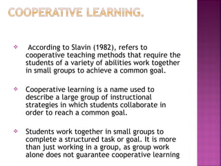  According to Slavin (1982), refers to 
cooperative teaching methods that require the 
students of a variety of abilities work together 
in small groups to achieve a common goal. 
 Cooperative learning is a name used to 
describe a large group of instructional 
strategies in which students collaborate in 
order to reach a common goal. 
 Students work together in small groups to 
complete a structured task or goal. It is more 
than just working in a group, as group work 
alone does not guarantee cooperative learning 
 