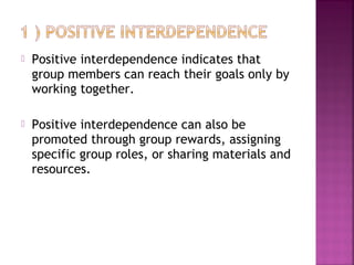  Positive interdependence indicates that 
group members can reach their goals only by 
working together. 
 Positive interdependence can also be 
promoted through group rewards, assigning 
specific group roles, or sharing materials and 
resources. 
 