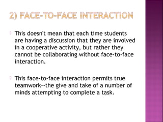  This doesn't mean that each time students 
are having a discussion that they are involved 
in a cooperative activity, but rather they 
cannot be collaborating without face-to-face 
interaction. 
 This face-to-face interaction permits true 
teamwork--the give and take of a number of 
minds attempting to complete a task. 
 