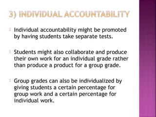  Individual accountability might be promoted 
by having students take separate tests. 
 Students might also collaborate and produce 
their own work for an individual grade rather 
than produce a product for a group grade. 
 Group grades can also be individualized by 
giving students a certain percentage for 
group work and a certain percentage for 
individual work. 
 