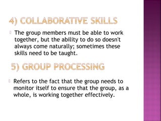  The group members must be able to work 
together, but the ability to do so doesn't 
always come naturally; sometimes these 
skills need to be taught. 
 Refers to the fact that the group needs to 
monitor itself to ensure that the group, as a 
whole, is working together effectively. 
 