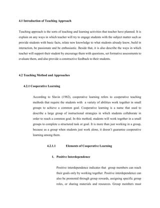 4.1 Introduction of Teaching Approach 
Teaching approach is the sorts of teaching and learning activities that teacher have planned. It is explain on any ways in which teacher will try to engage students with the subject matter such as provide students with basic facts, relate new knowledge to what students already know, build in interaction, be passionate and be enthusiastic. Beside that, it is also describe the ways in which teacher will support their student by encourage them with questions, set formative assessments to evaluate them, and also provide a constructive feedback to their students. 
4.2 Teaching Method and Approaches 
4.2.1 Cooperative Learning 
According to Slavin (1982), cooperative learning refers to cooperative teaching methods that require the students with a variety of abilities work together in small groups to achieve a common goal. Cooperative learning is a name that used to describe a large group of instructional strategies in which students collaborate in order to reach a common goal. In this method, students will work together in a small groups to complete a structured task or goal. It is more than just working in a group, because as a group when students just work alone, it doesn’t guarantee cooperative learning among them. 
4.2.1.1 Elements of Cooperative Learning 
1. Positive Interdependence 
Positive interdependence indicates that group members can reach their goals only by working together. Positive interdependence can also be promoted through group rewards, assigning specific group roles, or sharing materials and resources. Group members must  