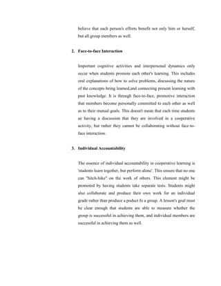 believe that each person's efforts benefit not only him or herself, but all group members as well. 
2. Face-to-face Interaction 
Important cognitive activities and interpersonal dynamics only occur when students promote each other's learning. This includes oral explanations of how to solve problems, discussing the nature of the concepts being learned,and connecting present learning with past knowledge. It is through face-to-face, promotive interaction that members become personally committed to each other as well as to their mutual goals. This doesn't mean that each time students ae having a discussion that they are involved in a cooperative activity, but rather they cannot be collaborating without face-to- face interaction. 
3. Individual Accountability 
The essence of individual accountability in cooperative learning is 'students learn together, but perform alone'. This ensure that no one can "hitch-hike" on the work of others. This element might be promoted by having students take separate tests. Students might also collaborate and produce their own work for an individual grade rather than produce a poduct fo a group. A lesson's goal must be clear enough that students are able to measure whether the group is successful in achieving them, and individual members are successful in achieving them as well. 
 