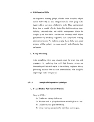 4. Collaborative Skills 
In cooperative learning groups, students learn academic subject matter (taskwork) and also interpersonal and small group skills (teamwork) or known as collaborative skills. Thus, a group must know how to provide effective leadership, decision-making, trust- building, communication, and conflict management. Given the complexity of these skills, teachers can encourage much higher performance by teaching cooperative skill components withing cooperative lessons. As students develop these skills, later group projects will be probably run more smoothly and efficiently than early ones. 
5. Group Processing 
After completing their task, students must be given time and procedures for analyzing how well their learning groups are functioning and how well social skills are being employed. Group processing involves both taskwork and teamwork, with an eye to improving it on the next project. 
4.2.1.2 Example of Cooperative Techniques 
1. STAD (Student Achievement Division) 
Steps in STAD:- 
1) Teacher are convey the lessons 
2) Students work in groups to learn the material given in class 
3) Students take the quiz individually 
4) Group received recognition by individual score in quiz.  