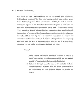 4.2.2 Problem Base Learning 
MacDonald and Isaac (2001) explained that the characteristic that distinguishes Problem Based Learning (PBL) from other learning methods is the problem comes before the knowledge needed to solve or resolve it. In PBL, the problem steers the learning and is posed so that the students discover that they need to learn some new knowledge before they can solve the problem (Woods, 1995). Problem-based learning (PBL) is a student-centered pedagogy in which students learn about a subject through the experience of problem solving. Students learn both thinking strategies and domain knowledge. PBL is also depicted as a curriculum development and instructional system that simultaneously develops both problem solving strategies and disciplinary knowledge bases and skills by placing students in the active role of problem solvers confronted with non routine problems that reflects the real world. 
Example :- 
1) In Set chapter, teacher give a situation to student to solve it by using Venn Diagram method so they can divide and analyzed the quantity of person or thing that involve in the situation. 
2) In Statistic chapter, teacher also can used PBL method to student to solve mathematical problems. After the student read or observed the situation they will draw graph to analyzed the problem and solve it. 
 