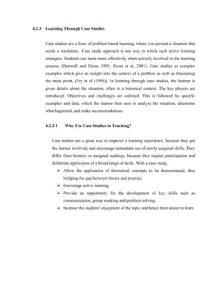 4.2.3 Learning Through Case Studies 
Case studies are a form of problem-based learning, where you present a situation that needs a resolution.. Case study approach is one way in which such active learning strategies. Students can learn more effectively when actively involved in the learning process, (Bonwell and Eison, 1991; Sivan et al, 2001). Case studies as complex examples which give an insight into the context of a problem as well as illustrating the main point, (Fry et al (1999)). In learning through case studies, the learner is given details about the situation, often in a historical context. The key players are introduced. Objectives and challenges are outlined. This is followed by specific examples and data, which the learner then uses to analyze the situation, determine what happened, and make recommendations. 
4.2.3.1 Why Use Case Studies in Teaching? 
Case studies are a great way to improve a learning experience, because they get the learner involved, and encourage immediate use of newly acquired skills. They differ from lectures or assigned readings, because they require participation and deliberate application of a broad range of skills. With a case study, 
 Allow the application of theoretical concepts to be demonstrated, thus bridging the gap between theory and practice. 
 Encourage active learning. 
 Provide an opportunity for the development of key skills such as communication, group working and problem solving. 
 Increase the students' enjoyment of the topic and hence their desire to learn 
 