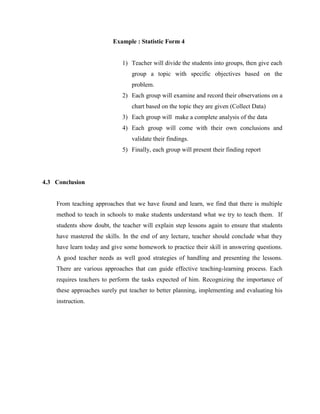 Example : Statistic Form 4 
1) Teacher will divide the students into groups, then give each group a topic with specific objectives based on the problem. 
2) Each group will examine and record their observations on a chart based on the topic they are given (Collect Data) 
3) Each group will make a complete analysis of the data 
4) Each group will come with their own conclusions and validate their findings. 
5) Finally, each group will present their finding report 
4.3 Conclusion 
From teaching approaches that we have found and learn, we find that there is multiple method to teach in schools to make students understand what we try to teach them. If students show doubt, the teacher will explain step lessons again to ensure that students have mastered the skills. In the end of any lecture, teacher should conclude what they have learn today and give some homework to practice their skill in answering questions. A good teacher needs as well good strategies of handling and presenting the lessons. There are various approaches that can guide effective teaching-learning process. Each requires teachers to perform the tasks expected of him. Recognizing the importance of these approaches surely put teacher to better planning, implementing and evaluating his instruction. 
 