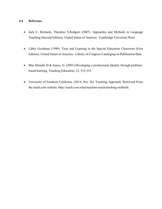 4.4 Reference 
 Jack C. Richards, Theodore S.Rodgers (2007). Appoaches and Methods in Language Teaching (Second Edition). United States of America : Cambridge University Press 
 Libby Goodman (1990). Time and Learning in the Special Education Classroom (First Edition). United States of America : Library of Congress Cataloging-in-Publication Data 
 Mac Donald, D & Isaacs, G. (2001) Developing a professional identity through problem- based learning. Teaching Education, 12, 315-333. 
 University of Southern California. (2014, Nov 26). Teaching Approach. Retrieved From the teach.com website: http://teach.com/what/teachers-teach/teaching-methods 

