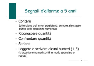 Segnali d’allarme a 5 anni
• Contare
(attenzione agli errori persistenti, sempre allo stesso
punto della sequenza numerica)
• Riconoscere quantità
• Confrontare quantità
• Seriare
• Leggere e scrivere alcuni numeri (1-5)
(si accettano numeri scritti in modo speculare o
ruotati)
16
 