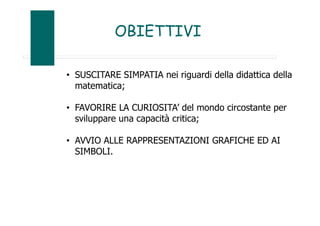 OBIETTIVI
• SUSCITARE SIMPATIA nei riguardi della didattica della
matematica;
• FAVORIRE LA CURIOSITA’ del mondo circostante per
sviluppare una capacità critica;
• AVVIO ALLE RAPPRESENTAZIONI GRAFICHE ED AI
SIMBOLI.
 