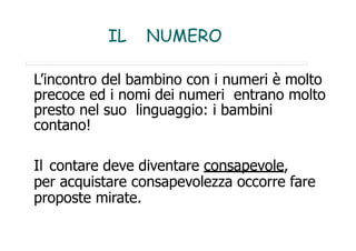 IL NUMERO
L’incontro del bambino con i numeri è molto
precoce ed i nomi dei numeri entrano molto
presto nel suo linguaggio: i bambini
contano!
Il contare deve diventare consapevole,
per acquistare consapevolezza occorre fare
proposte mirate.
 
