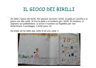 IL GIOCO DEI BIRILLI
Ho fatto il gioco dei birilli. Per giocare servono i birilli, la palla,un cerchio e si
gioca uno alla volta. Si tira la palla e si buttano giù i birilli. Si contano, si
segnano sul pallottoliere, si scrive il numero sul foglietto per non
dimenticare il punteggio. I birilli sono 10.
Ho tirato ed ho fatto due volte 8 ed una volta 7.
 
