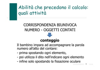 Abilità che precedono il calcolo:
quali attività
CORRISPONDENZA BIUNIVOCA
NUMERO - OGGETTI CONTATI
conteggio
Il bambino impara ad accompagnare la parola
numero all’atto del contare:
- prima spostando ogni elemento,
- poi utilizza il dito nell’indicare ogni elemento
- infine solo spostando la fissazione oculare
8
 