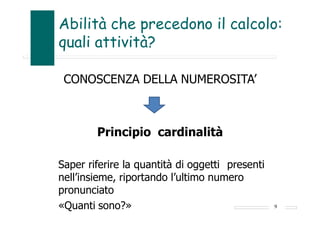 Abilità che precedono il calcolo:
quali attività?
CONOSCENZA DELLA NUMEROSITA’
Principio cardinalità
Saper riferire la quantità di oggetti presenti
nell’insieme, riportando l’ultimo numero
pronunciato
«Quanti sono?» 9
 