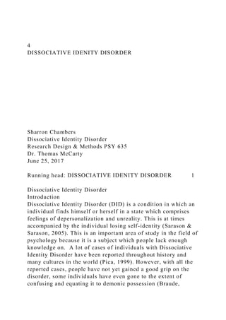4
DISSOCIATIVE IDENITY DISORDER
Sharron Chambers
Dissociative Identity Disorder
Research Design & Methods PSY 635
Dr. Thomas McCarty
June 25, 2017
Running head: DISSOCIATIVE IDENITY DISORDER 1
Dissociative Identity Disorder
Introduction
Dissociative Identity Disorder (DID) is a condition in which an
individual finds himself or herself in a state which comprises
feelings of depersonalization and unreality. This is at times
accompanied by the individual losing self-identity (Sarason &
Sarason, 2005). This is an important area of study in the field of
psychology because it is a subject which people lack enough
knowledge on. A lot of cases of individuals with Dissociative
Identity Disorder have been reported throughout history and
many cultures in the world (Pica, 1999). However, with all the
reported cases, people have not yet gained a good grip on the
disorder, some individuals have even gone to the extent of
confusing and equating it to demonic possession (Braude,
 