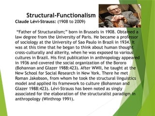 Structural-Functionalism
Claude Lévi-Strauss: (1908 to 2009)
“Father of Structuralism;” born in Brussels in 1908. Obtained a
law degree from the University of Paris. He became a professor
of sociology at the University of Sao Paulo in Brazil in 1934. It
was at this time that he began to think about human thought
cross-culturally and alterity, when he was exposed to various
cultures in Brazil. His first publication in anthropology appeared
in 1936 and covered the social organization of the Bororo
(Bohannan and Glazer 1988:423). After WWII, he taught at the
New School for Social Research in New York. There he met
Roman Jakobson, from whom he took the structural linguistics
model and applied its framework to culture (Bohannan and
Glazer 1988:423). Lévi-Strauss has been noted as singly
associated for the elaboration of the structuralist paradigm in
anthropology (Winthrop 1991).
 