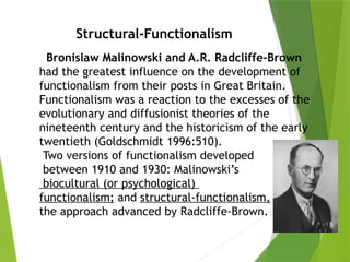 Structural-Functionalism
Bronislaw Malinowski and A.R. Radcliffe-Brown
had the greatest influence on the development of
functionalism from their posts in Great Britain.
Functionalism was a reaction to the excesses of the
evolutionary and diffusionist theories of the
nineteenth century and the historicism of the early
twentieth (Goldschmidt 1996:510).
Two versions of functionalism developed
between 1910 and 1930: Malinowski’s
biocultural (or psychological)
functionalism; and structural-functionalism,
the approach advanced by Radcliffe-Brown.
 