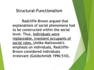 Structural-Functionalism
Radcliffe-Brown argued that
explanations of social phenomena had
to be constructed within the social
level. Thus, individuals were
replaceable, transient occupants of
social roles. Unlike Malinowski's
emphasis on individuals, Radcliffe-
Brown considered individuals
irrelevant (Goldschmidt 1996:510).
 
