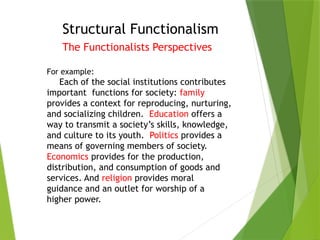 Structural Functionalism
The Functionalists Perspectives
For example:
Each of the social institutions contributes
important functions for society: family
provides a context for reproducing, nurturing,
and socializing children. Education offers a
way to transmit a society’s skills, knowledge,
and culture to its youth. Politics provides a
means of governing members of society.
Economics provides for the production,
distribution, and consumption of goods and
services. And religion provides moral
guidance and an outlet for worship of a
higher power.
 