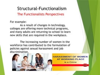 Structural-Functionalism
The Functionalists Perspectives
For example:
As a result of changes in technology,
colleges are offering more technical programs,
and many adults are returning to school to learn
new skills that are required in the workplace.
The increasing number of women in the
workforce has contributed to the formulation of
policies against sexual harassment and job
discrimination.
 