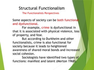 Structural Functionalism
The Functionalists Perspectives
Some aspects of society can be both functional
and dysfunctional.
For example, crime is dysfunctional in
that it is associated with physical violence, loss
of property, and fear.
But according to Durkheim and other
functionalists, crime is also functional for
society because it leads to heightened
awareness of shared moral bonds and increased
social cohesion.
Sociologists have identified two types of
functions: manifest and latent (Merton 1968).
 