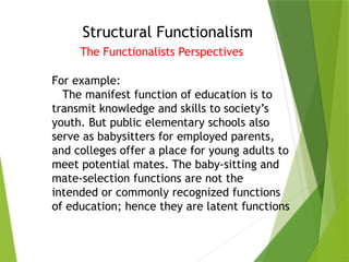Structural Functionalism
The Functionalists Perspectives
For example:
The manifest function of education is to
transmit knowledge and skills to society’s
youth. But public elementary schools also
serve as babysitters for employed parents,
and colleges offer a place for young adults to
meet potential mates. The baby-sitting and
mate-selection functions are not the
intended or commonly recognized functions
of education; hence they are latent functions
 