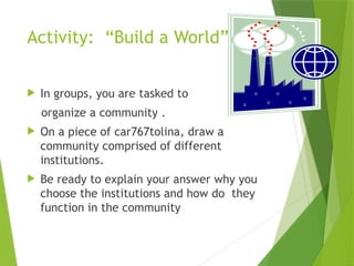 Activity: “Build a World”
 In groups, you are tasked to
organize a community .
 On a piece of car767tolina, draw a
community comprised of different
institutions.
 Be ready to explain your answer why you
choose the institutions and how do they
function in the community
 