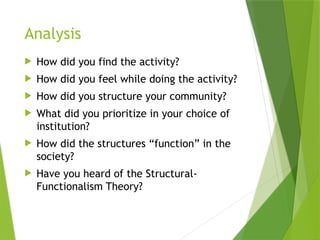 Analysis
 How did you find the activity?
 How did you feel while doing the activity?
 How did you structure your community?
 What did you prioritize in your choice of
institution?
 How did the structures “function” in the
society?
 Have you heard of the Structural-
Functionalism Theory?
 