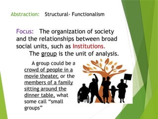 Structural- Functionalism
Focus: The organization of society
and the relationships between broad
social units, such as Institutions.
The group is the unit of analysis.
A group could be a
crowd of people in a
movie theater, or the
members of a family
sitting around the
dinner table, what
some call “small
groups”
Abstraction:
 