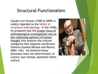 Structural-Functionalism
Claude Levi-Strauss (1908 to 2009) is
widely regarded as the father of
structural anthropology. In the 1940s,
he proposed that the proper focus of
anthropological investigations was on
the underlying patterns of human
thought that produce the cultural
categories that organize worldviews
hitherto studied (McGee and Warms,
2004: 345). He believed these
processes were not deterministic of
culture, but instead, operated within
culture.
 