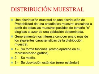 DISTRIBUCIÓN MUESTRAL
 Una distribución muestral es una distribución de
Probabilidad de una estadística muestral calculada a
partir de todas las muestras posibles de tamaño "n"
elegidas al azar de una población determinada.
 Generalmente nos interesa conocer una o más de
los siguientes características de la distribución
muestral.
 1.- Su forma funcional (como aparece en su
representación gráfica).
 2.- Su media.
 3.- Su desviación estándar (error estándar)
 