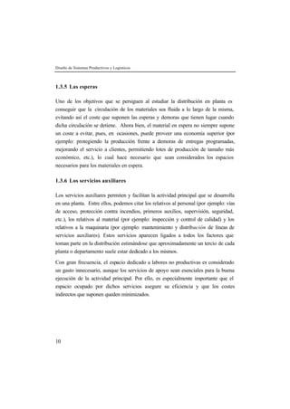Diseño de Sistemas Productivos y Logísticos



1.3.5 Las esperas

Uno de los objetivos que se persiguen al estudiar la distribución en planta es
conseguir que la circulación de los materiales sea fluida a lo largo de la misma,
evitando así el coste que suponen las esperas y demoras que tienen lugar cuando
dicha circulación se detiene. Ahora bien, el material en espera no siempre supone
un coste a evitar, pues, en ocasiones, puede proveer una economía superior (por
ejemplo: protegiendo la producción frente a demoras de entregas programadas,
mejorando el servicio a clientes, permitiendo lotes de producción de tamaño más
económico, etc.), lo cual hace necesario que sean considerados los espacios
necesarios para los materiales en espera.

1.3.6 Los servicios auxiliares

Los servicios auxiliares permiten y facilitan la actividad principal que se desarrolla
en una planta. Entre ellos, podemos citar los relativos al personal (por ejemplo: vías
de acceso, protección contra incendios, primeros auxilios, supervisión, seguridad,
etc.), los relativos al material (por ejemplo: inspección y control de calidad) y los
relativos a la maquinaria (por ejemplo: mantenimiento y distribución de líneas de
servicios auxiliares). Estos servicios aparecen ligados a todos los factores que
toman parte en la distribución estimándose que aproximadamente un tercio de cada
planta o departamento suele estar dedicado a los mismos.

Con gran frecuencia, el espacio dedicado a labores no productivas es considerado
un gasto innecesario, aunque los servicios de apoyo sean esenciales para la buena
ejecución de la actividad principal. Por ello, es especialmente importante que el
espacio ocupado por dichos servicios asegure su eficiencia y que los costes
indirectos que suponen queden minimizados.




10
 