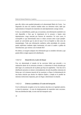 Diseño de Sistemas Productivos y Logísticos



para ello; dicho coste quedará plasmado en la denominada Matriz de Costes. Las
diagonales de estas tres matrices tendrán todos sus elementos nulos, dado que
representarían el transporte de materiales de cada departamento consigo mismo.

Como ya comentábamos, puede que, en ocasiones, esta información cuantitativa no
esté disponible, o bien que la importancia de la cercanía o lejanía entre
departamentos venga marcada por factores de naturaleza. En otros casos, lo
aconsejable es que determinadas áreas se sitúen cercanas entre sí (por ejemplo:
puede ser conveniente que la sala de rayos X de un hospital se sitúe cerca de
traumatología). Toda esta información cualitativa sobre prioridades de cercanía
puede explicitarse mediante algún instrumento, tal como el cuadro o gráfico de
interrelaciones, que veremos con el método SLP.

Por último, se recogerá cualquier otra información que se considere relevante y que
pueda influir en algún aspecto de la distribución.



1.4.2.1.2          Desarrollo de un plan de bloque

Una vez determinado el tamaño de las secciones habrá que proceder a su
ordenación dentro de la estructura existente o a determinar la forma deseada que
dará lugar a la construcción de la planta que haya de englobarlas. Esta fase de la
distribución presenta un número extremadamente elevado de posibles soluciones de
forma que, en la inmensa mayoría de las ocasiones, se llega a la determinación de
una buena solución que alcance los objetivos fijados y cumpla en lo posible las
máximas restricciones impuestas, pero sin llegar a determinarse la solución.



1.4.2.1.3          Criterios cuantitativos: El coste del transporte.

Con la información recogida en las tres matrices descritas en el apartado anterior,
se trata de minimizar el coste de desplazamiento de materiales entre secciones.
Para una distribución dada, el coste total del transporte sería:

18
 