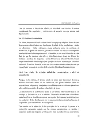 DISTRIBUCIÓN EN PLANTA



Una vez obtenida la disposición relativa, se procederá a dar forma a la misma
considerando las superficies y restricciones de espacio con que cuenta cada
departamento.

1.4.2.2 Distribución detallada

Por último, hay que realizar la ordenación de los equipos y máquinas dentro de cada
departamento, obteniéndose una distribución detallada de las instalaciones y todos
sus elementos. Dicha ordenación puede enfocarse como un problema de
distribución en planta en miniatura, pudiéndose utilizar los métodos contemplados
para la distribución interdepartamental. Ahora bien, a este nivel de detalle no cabe
duda de que las técnicas más útiles y difundidas siguen siendo los dibujos, los
modelos a escala y las maquetas. En la obtención de esta distribución pueden
surgir determinados contratiempos (por ejemplo: escaleras, montacargas, columnas,
resistencia de suelos, altura de techos, etc,) no considerados en etapas previas, que
pueden hacer necesaria la revisión de la solución obtenida en la etapa anterior.

1.4.3 Las células de trabajo: definición, características y nivel de
implantación

Aunque, en la práctica, el término célula se utiliza para denominar diversas y
distintas situaciones dentro de una instalación, ésta puede definirse como una
agrupación de máquinas y trabajadores que elaboran una sucesión de operaciones
sobre múltiples unidades de un ítem o familia(s) de ítems.

La denominación de distribución c      elular es un término relativamente nuevo, sin
embargo, el fenómeno no lo es en absoluto. En esencia, la fabricación celular busca
poder beneficiarse simultáneamente de las ventajas derivadas de las distribuciones
por producto y de las distribuciones por proceso, particularmente de la eficiencia de
las primeras y de la flexibilidad de las segundas.

Esta consiste en la aplicación de los principios de la tecnología de grupos a la
producción, agrupando outputs con las mismas características en familias y
asignando grupos de máquinas y trabajadores para la producción de cada familia.

                                                                                  23
 