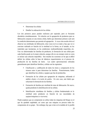 DISTRIBUCIÓN EN PLANTA



        •   Determinar las células

        •   Detallar la ordenación de las células

Los dos primeros pasos pueden realizarse por separado, pero es frecuente
abordarlos simultáneamente. En relación con la agrupación de productos para su
fabricación conjunta en una misma célula, habrá que determinar primero cuál será
la condición determinante que permita tal agrupación. A veces ésta resulta obvia al
observar sus similitudes de fabricación, otras veces no lo es tanto y hay que ver si
conviene realizarla en función de la similitud en la forma, en el tamaño, en los
materiales que incorporan, en las condiciones medioambientales requeridas, etc.
Una vez determinadas las familias de productos, la formación de una célula para
cada familia puede ser la mejor solución, aunque ello no sea siempre cierto (a veces
es incluso una solución imposible). Son muchas las ocasiones en las que es difícil
definir las células sobre la base de idénticos requerimientos en el proceso de
producción de las familias de ítems. Las cuatro aproximaciones utilizadas
generalmente para identificar familias y células son las siguientes:

        •   Clasificación y codificación de todos los ítems y comparación de los
            mismos entre sí para determinar las familias. Posteriormente, habrá
            que identificar las células y equipos que han de producirlas.

        •   Formación de las células por agrupación de máquinas, utilizando el
            análisis cluster o la teoría de grafos. En este caso, aún habrá que
            solucionar la formación de las familias.

        •   Formación de familias por similitud de rutas de fabricación. De nuevo,
            queda pendiente la identificación de las células.

        •   Identificación simultánea de familias y células fundamentada en la
            similitud entre productos en función de sus necesidades de
            equipos/máquinas (o viceversa).

Puede aceptarse que un componente no utilice todas las máquinas del bloque en el
que ha quedado englobado, así como que una máquina no procese todos los
componentes de su grupo. Sin embargo, hay que evitar en la medida de lo posible

                                                                                 25
 