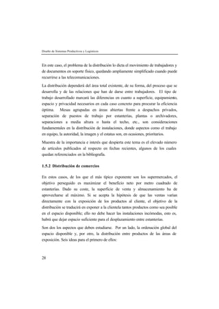 Diseño de Sistemas Productivos y Logísticos



En este caso, el problema de la distribución lo dicta el movimiento de trabajadores y
de documentos en soporte físico, quedando ampliamente simplificado cuando puede
recurrirse a las telecomunicaciones.

La distribución dependerá del área total existente, de su forma, del proceso que se
desarrolla y de las relaciones que han de darse entre trabajadores. El tipo de
trabajo desarrollado marcará las diferencias en cuanto a superficie, equipamiento,
espacio y privacidad necesarios en cada caso concreto para procurar la eficiencia
óptima. Mesas agrupadas en áreas abiertas frente a despachos privados,
separación de puestos de trabajo por estanterías, plantas o archivadores,
separaciones a media altura o hasta el techo, etc., son consideraciones
fundamentales en la distribución de instalaciones, donde aspectos como el trabajo
en equipo, la autoridad, la imagen y el estatus son, en ocasiones, prioritarios.

Muestra de la importancia e interés que despierta este tema es el elevado número
de artículos publicados al respecto en fechas recientes, algunos de los cuales
quedan referenciados en la bibliografía.

1.5.2 Distribución de comercios

En estos casos, de los que el más típico exponente son los supermercados, el
objetivo perseguido es maximizar el beneficio neto por metro cuadrado de
estanterías. Dado su coste, la superficie de venta y almacenamiento ha de
aprovecharse al máximo. Si se acepta la hipótesis de que las ventas varían
directamente con la exposición de los productos al cliente, el objetivo de la
distribución se traducirá en exponer a la clientela tantos productos como sea posible
en el espacio disponible; ello no debe hacer las instalaciones incómodas, esto es,
habrá que dejar espacio suficiente para el desplazamiento entre estanterías.

Son dos los aspectos que deben estudiarse. Por un lado, la ordenación global del
espacio disponible y, por otro, la distribución entre productos de las áreas de
exposición. Seis ideas para el primero de ellos:



28
 