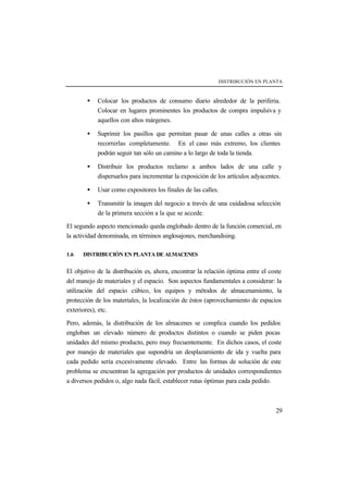 DISTRIBUCIÓN EN PLANTA



        •   Colocar los productos de consumo diario alrededor de la periferia.
            Colocar en lugares prominentes los productos de compra impulsiva y
            aquellos con altos márgenes.

        •   Suprimir los pasillos que permitan pasar de unas calles a otras sin
            recorrerlas completamente. En el caso más extremo, los clientes
            podrán seguir tan sólo un camino a lo largo de toda la tienda.

        •   Distribuir los productos reclamo a ambos lados de una calle y
            dispersarlos para incrementar la exposición de los artículos adyacentes.

        •   Usar como expositores los finales de las calles.

        •   Transmitir la imagen del negocio a través de una cuidadosa selección
            de la primera sección a la que se accede.

El segundo aspecto mencionado queda englobado dentro de la función comercial, en
la actividad denominada, en términos anglosajones, merchandising.

1.6   DISTRIBUCIÓN EN PLANTA DE ALMACENES


El objetivo de la distribución es, ahora, encontrar la relación óptima entre el coste
del manejo de materiales y el espacio. Son aspectos fundamentales a considerar: la
utilización del espacio cúbico, los equipos y métodos de almacenamiento, la
protección de los materiales, la localización de éstos (aprovechamiento de espacios
exteriores), etc.

Pero, además, la distribución de los almacenes se complica cuando los pedidos
engloban un elevado número de productos distintos o cuando se piden pocas
unidades del mismo producto, pero muy frecuentemente. En dichos casos, el coste
por manejo de materiales que supondría un desplazamiento de ida y vuelta para
cada pedido sería excesivamente elevado. Entre las formas de solución de este
problema se encuentran la agregación por productos de unidades correspondientes
a diversos pedidos o, algo nada fácil, establecer rutas óptimas para cada pedido.



                                                                                  29
 