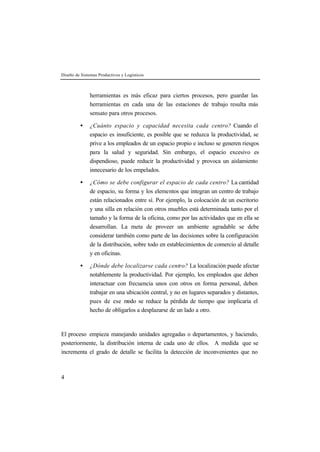 Diseño de Sistemas Productivos y Logísticos



              herramientas es más eficaz para ciertos procesos, pero guardar las
              herramientas en cada una de las estaciones de trabajo resulta más
              sensato para otros procesos.

         •    ¿Cuánto espacio y capacidad necesita cada centro? Cuando el
              espacio es insuficiente, es posible que se reduzca la productividad, se
              prive a los empleados de un espacio propio e incluso se generen riesgos
              para la salud y seguridad. Sin embargo, el espacio excesivo es
              dispendioso, puede reducir la productividad y provoca un aislamiento
              innecesario de los empelados.

         •    ¿Cómo se debe configurar el espacio de cada centro? La cantidad
              de espacio, su forma y los elementos que integran un centro de trabajo
              están relacionados entre sí. Por ejemplo, la colocación de un escritorio
              y una silla en relación con otros muebles está determinada tanto por el
              tamaño y la forma de la oficina, como por las actividades que en ella se
              desarrollan. La meta de proveer un ambiente agradable se debe
              considerar también como parte de las decisiones sobre la configuración
              de la distribución, sobre todo en establecimientos de comercio al detalle
              y en oficinas.

         •    ¿Dónde debe localizarse cada centro? La localización puede afectar
              notablemente la productividad. Por ejemplo, los empleados que deben
              interactuar con frecuencia unos con otros en forma personal, deben
              trabajar en una ubicación central, y no en lugares separados y distantes,
              pues de ese m   odo se reduce la pérdida de tiempo que implicaría el
              hecho de obligarlos a desplazarse de un lado a otro.



El proceso empieza manejando unidades agregadas o departamentos, y haciendo,
posteriormente, la distribución interna de cada uno de ellos. A medida que se
incrementa el grado de detalle se facilita la detección de inconvenientes que no



4
 